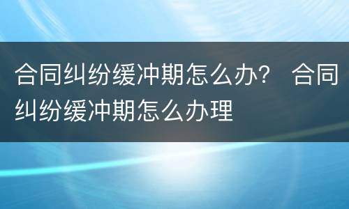 合同纠纷缓冲期怎么办？ 合同纠纷缓冲期怎么办理