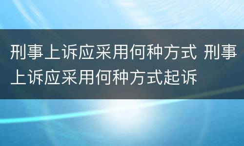 刑事上诉应采用何种方式 刑事上诉应采用何种方式起诉