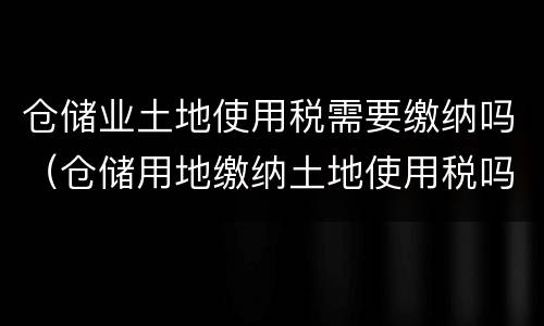仓储业土地使用税需要缴纳吗（仓储用地缴纳土地使用税吗）
