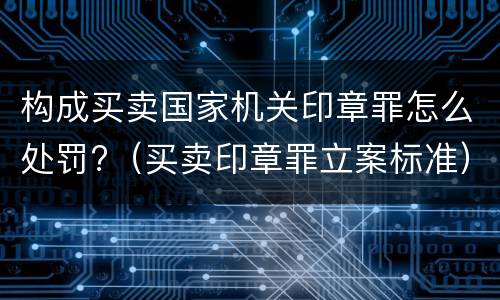 构成买卖国家机关印章罪怎么处罚?（买卖印章罪立案标准）