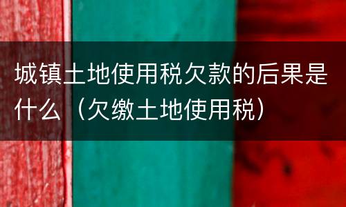 城镇土地使用税欠款的后果是什么（欠缴土地使用税）
