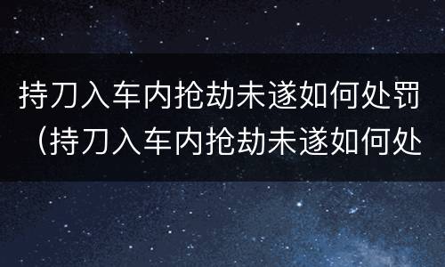 持刀入车内抢劫未遂如何处罚（持刀入车内抢劫未遂如何处罚的）