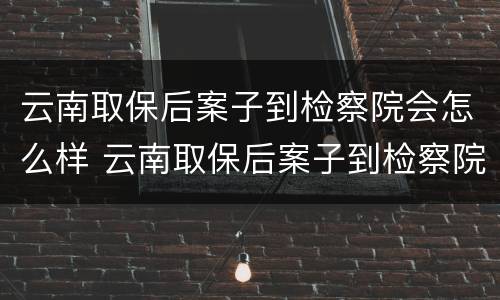 云南取保后案子到检察院会怎么样 云南取保后案子到检察院会怎么样呢