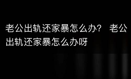 老公出轨还家暴怎么办？ 老公出轨还家暴怎么办呀