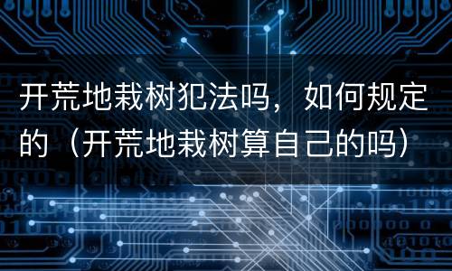开荒地栽树犯法吗，如何规定的（开荒地栽树算自己的吗）