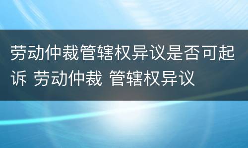 劳动仲裁管辖权异议是否可起诉 劳动仲裁 管辖权异议