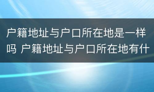 户籍地址与户口所在地是一样吗 户籍地址与户口所在地有什么区别