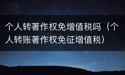 个人转著作权免增值税吗（个人转账著作权免征增值税）