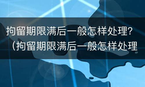 拘留期限满后一般怎样处理？（拘留期限满后一般怎样处理呢）