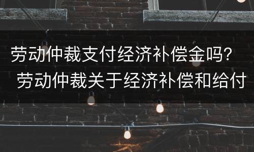 劳动仲裁支付经济补偿金吗？ 劳动仲裁关于经济补偿和给付赔偿金