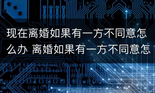 现在离婚如果有一方不同意怎么办 离婚如果有一方不同意怎么办?