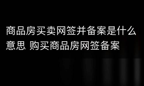 商品房买卖网签并备案是什么意思 购买商品房网签备案