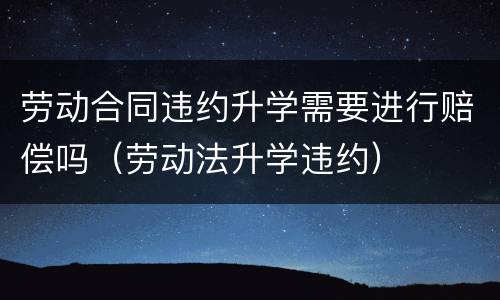 劳动合同违约升学需要进行赔偿吗（劳动法升学违约）