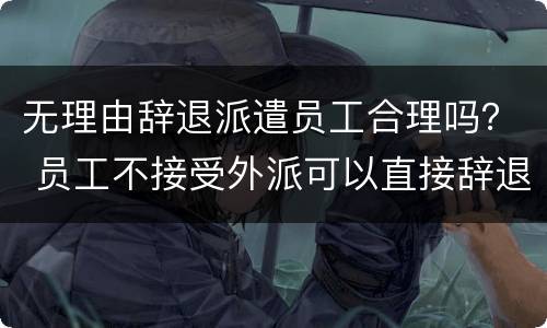 无理由辞退派遣员工合理吗？ 员工不接受外派可以直接辞退吗