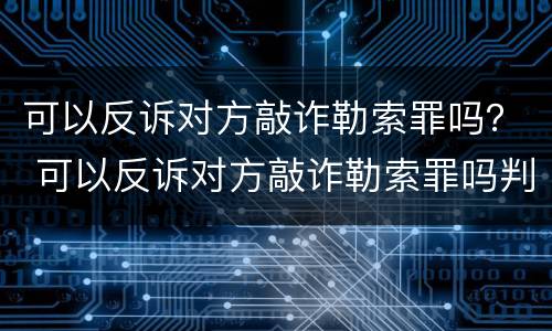 可以反诉对方敲诈勒索罪吗？ 可以反诉对方敲诈勒索罪吗判几年