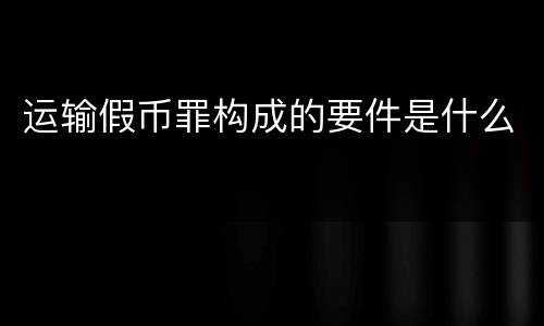 运输假币罪构成的要件是什么