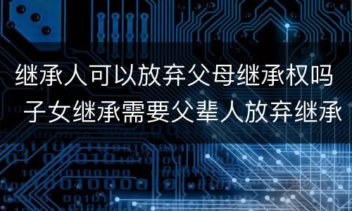 继承人可以放弃父母继承权吗 子女继承需要父辈人放弃继承权吗
