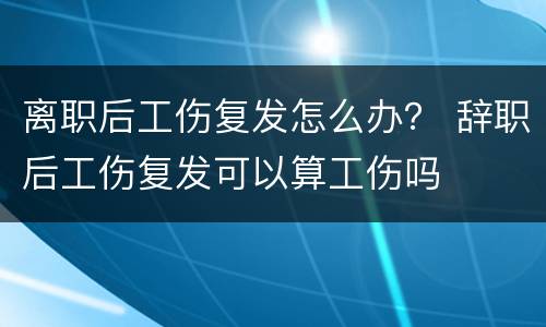 离职后工伤复发怎么办？ 辞职后工伤复发可以算工伤吗