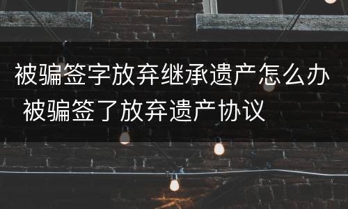 被骗签字放弃继承遗产怎么办 被骗签了放弃遗产协议