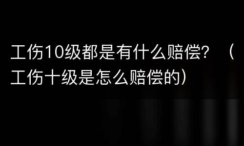 工伤10级都是有什么赔偿？（工伤十级是怎么赔偿的）
