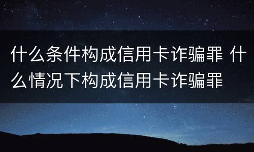 什么条件构成信用卡诈骗罪 什么情况下构成信用卡诈骗罪