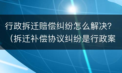 行政拆迁赔偿纠纷怎么解决？（拆迁补偿协议纠纷是行政案件吗）