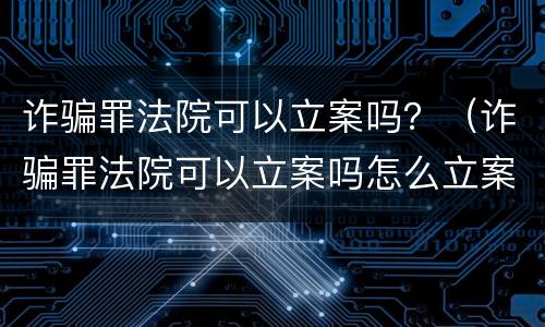 诈骗罪法院可以立案吗？（诈骗罪法院可以立案吗怎么立案）