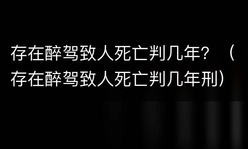 存在醉驾致人死亡判几年？（存在醉驾致人死亡判几年刑）