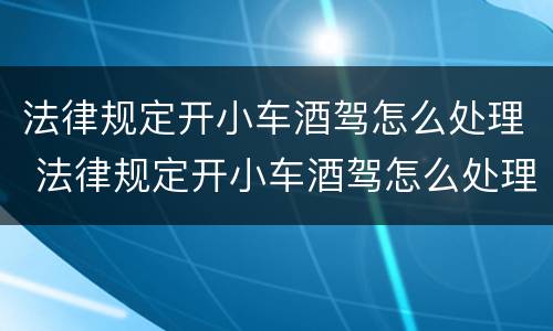 法律规定开小车酒驾怎么处理 法律规定开小车酒驾怎么处理罚款
