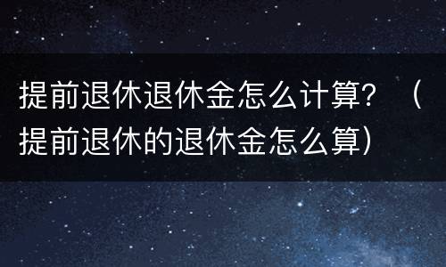 提前退休退休金怎么计算？（提前退休的退休金怎么算）