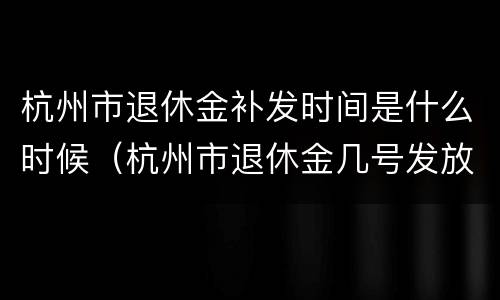 杭州市退休金补发时间是什么时候（杭州市退休金几号发放）