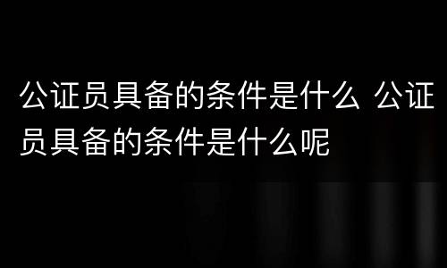 公证员具备的条件是什么 公证员具备的条件是什么呢