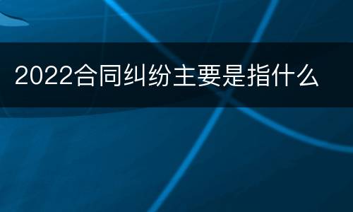 2022合同纠纷主要是指什么