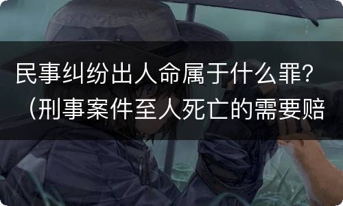 民事纠纷出人命属于什么罪？（刑事案件至人死亡的需要赔偿吗）