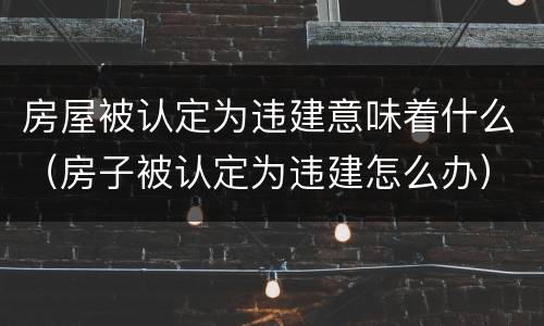 房屋被认定为违建意味着什么（房子被认定为违建怎么办）