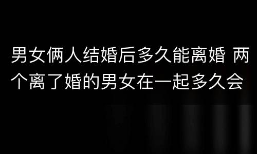 男女俩人结婚后多久能离婚 两个离了婚的男女在一起多久会做