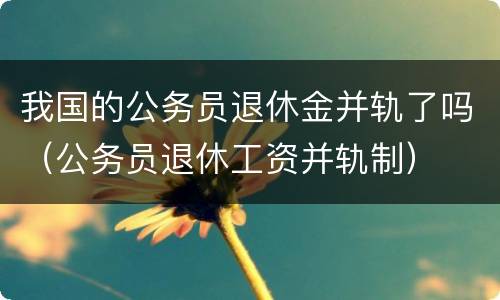我国的公务员退休金并轨了吗（公务员退休工资并轨制）