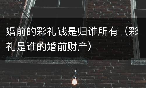 婚前的彩礼钱是归谁所有（彩礼是谁的婚前财产）