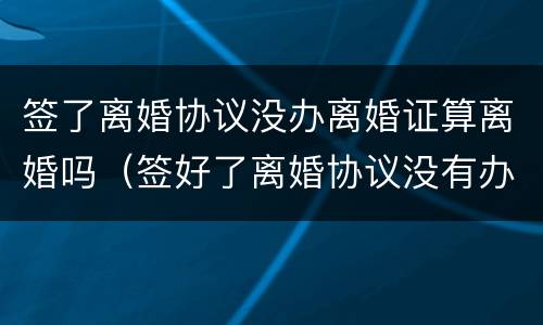 签了离婚协议没办离婚证算离婚吗（签好了离婚协议没有办理离婚）