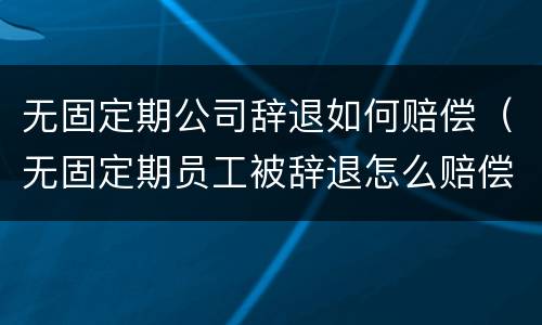 无固定期公司辞退如何赔偿（无固定期员工被辞退怎么赔偿）