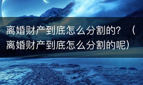 离婚财产到底怎么分割的？（离婚财产到底怎么分割的呢）