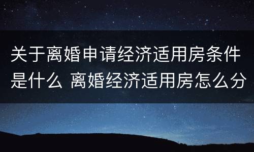 关于离婚申请经济适用房条件是什么 离婚经济适用房怎么分配