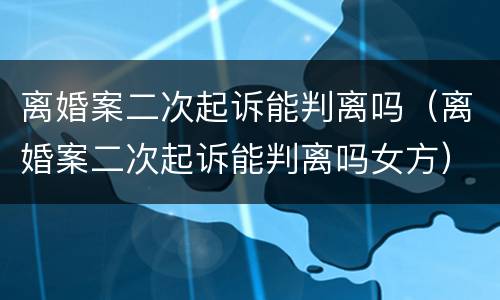 离婚案二次起诉能判离吗（离婚案二次起诉能判离吗女方）