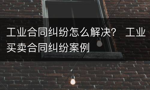 工业合同纠纷怎么解决？ 工业买卖合同纠纷案例