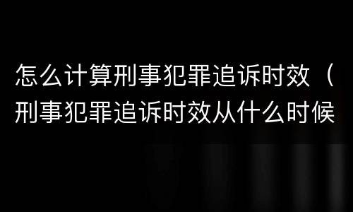 怎么计算刑事犯罪追诉时效（刑事犯罪追诉时效从什么时候开始计算）