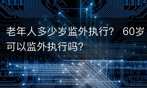 老年人多少岁监外执行？ 60岁可以监外执行吗?