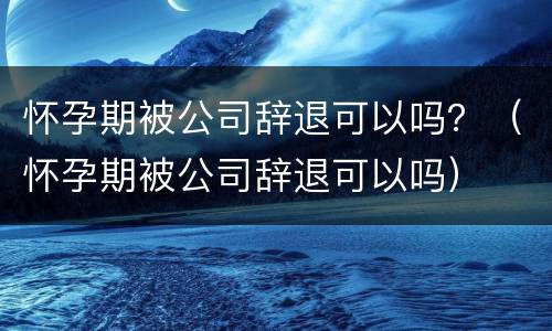 怀孕期被公司辞退可以吗？（怀孕期被公司辞退可以吗）