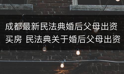 成都最新民法典婚后父母出资买房 民法典关于婚后父母出资为子女购买房产的认定