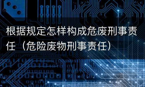 根据规定怎样构成危废刑事责任（危险废物刑事责任）