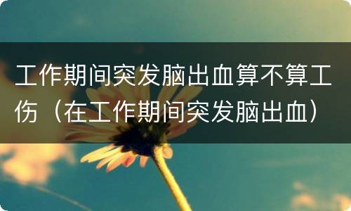 工作期间突发脑出血算不算工伤（在工作期间突发脑出血）